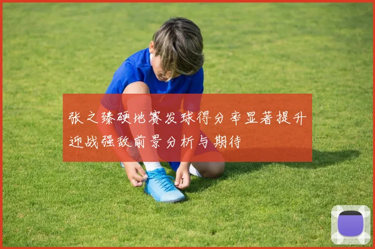 张之臻硬地赛发球得分率显著提升迎战强敌前景分析与期待