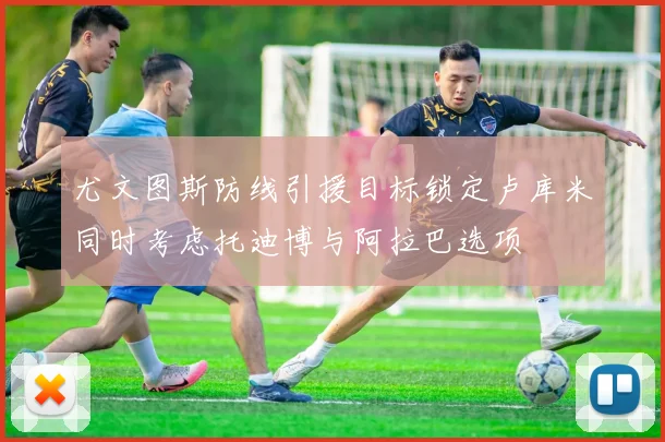 尤文图斯防线引援目标锁定卢库米同时考虑托迪博与阿拉巴选项