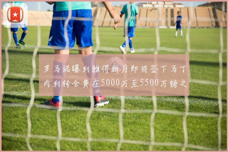 罗马诺曝利雅得新月即将签下马丁内利转会费在5000万至5500万镑之间
