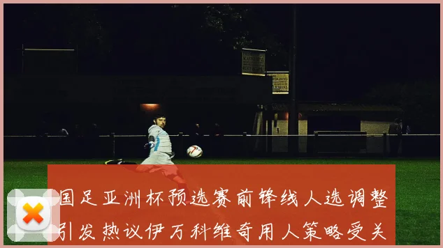 国足亚洲杯预选赛前锋线人选调整引发热议伊万科维奇用人策略受关注