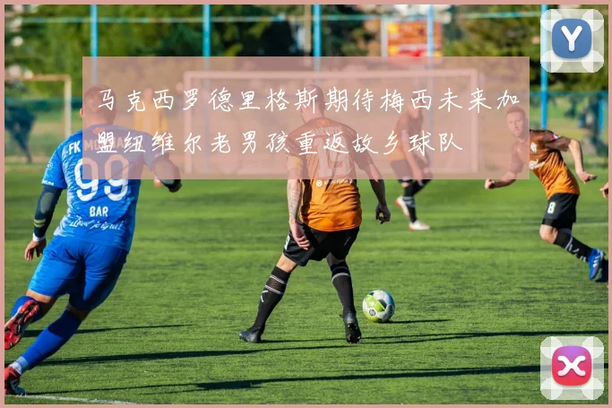 马克西罗德里格斯期待梅西未来加盟纽维尔老男孩重返故乡球队